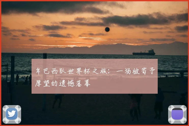年巴西队世界杯之旅：一场被寄予厚望的遗憾落幕