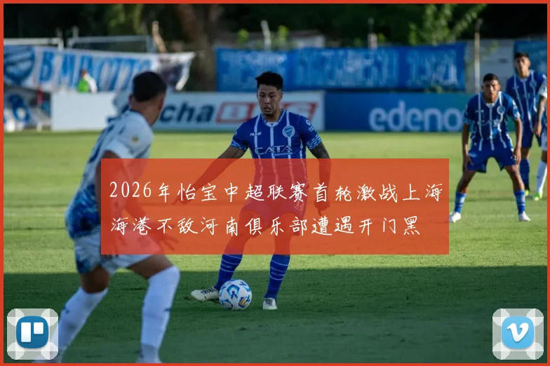 2026年怡宝中超联赛首轮激战上海海港不敌河南俱乐部遭遇开门黑