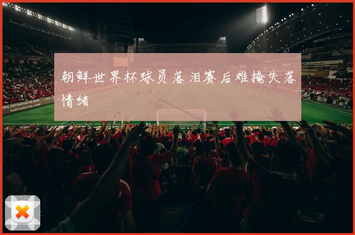 朝鲜世界杯球员落泪赛后难掩失落情绪