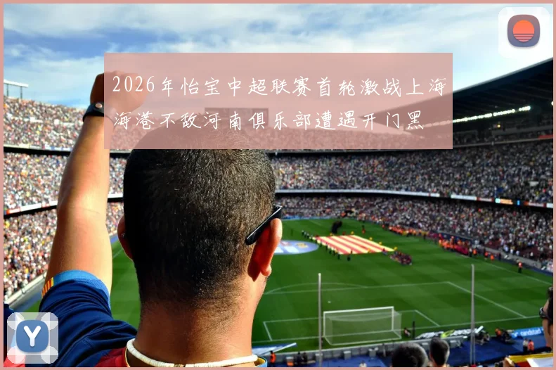 2026年怡宝中超联赛首轮激战上海海港不敌河南俱乐部遭遇开门黑