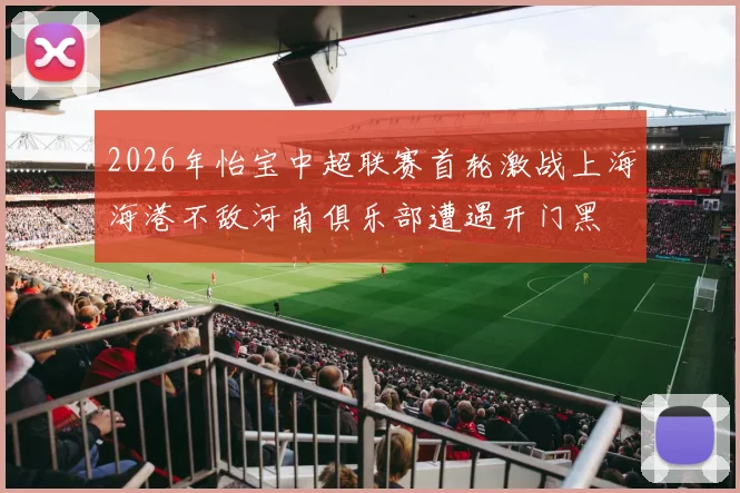 2026年怡宝中超联赛首轮激战上海海港不敌河南俱乐部遭遇开门黑