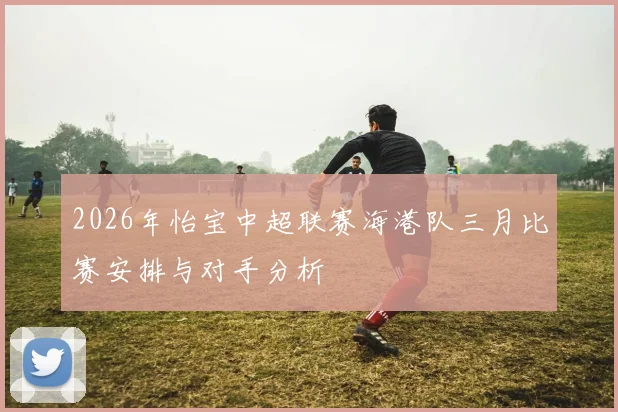 2026年怡宝中超联赛海港队三月比赛安排与对手分析