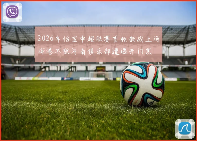 2026年怡宝中超联赛首轮激战上海海港不敌河南俱乐部遭遇开门黑