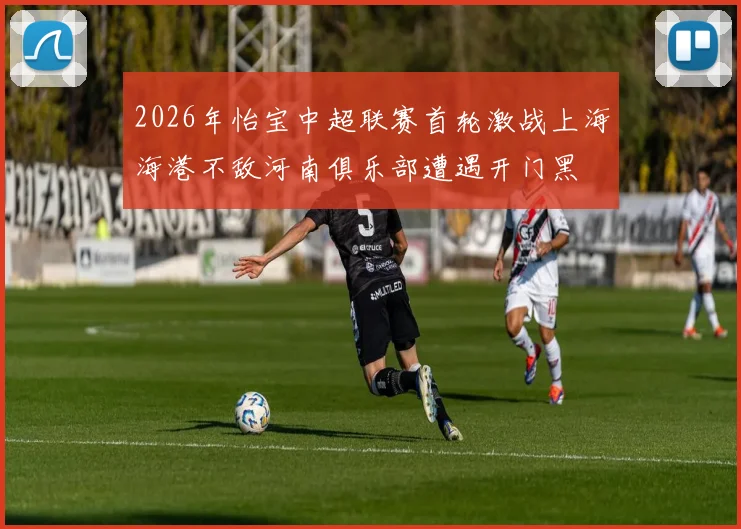 2026年怡宝中超联赛首轮激战上海海港不敌河南俱乐部遭遇开门黑