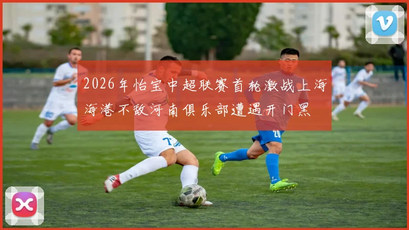 2026年怡宝中超联赛首轮激战上海海港不敌河南俱乐部遭遇开门黑