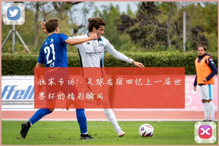 独家专访:足球名宿回忆上一届世界杯的精彩瞬间