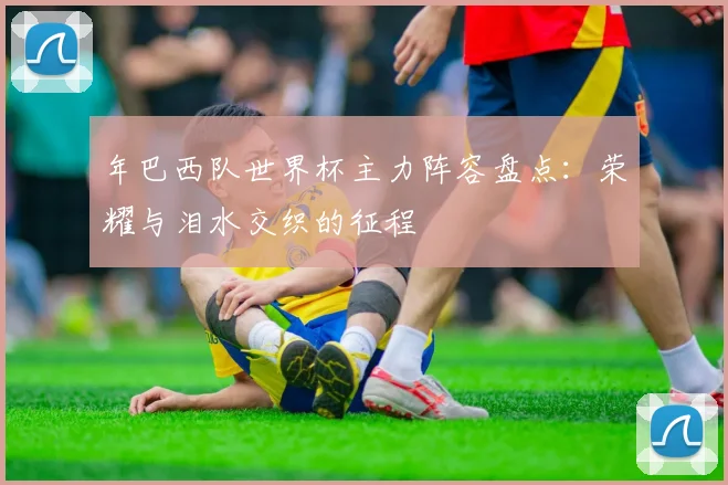 年巴西队世界杯主力阵容盘点:荣耀与泪水交织的征程