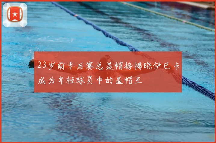 23岁前季后赛总盖帽榜揭晓伊巴卡成为年轻球员中的盖帽王