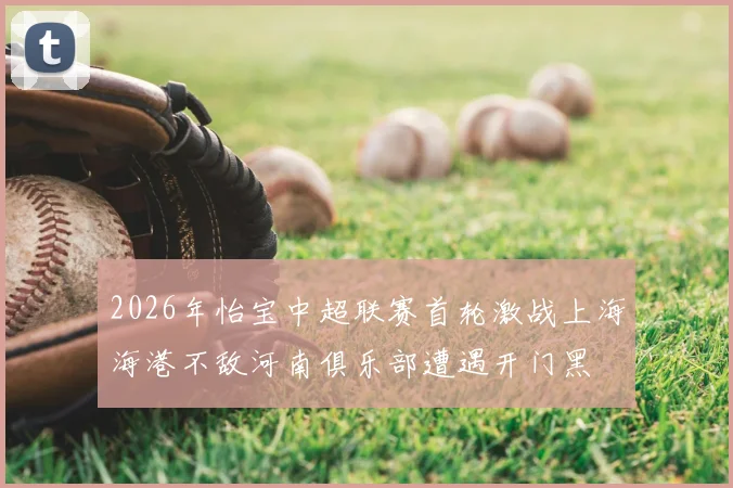 2026年怡宝中超联赛首轮激战上海海港不敌河南俱乐部遭遇开门黑