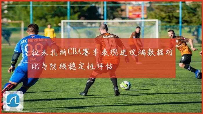 拉米扎纳CBA赛季表现进攻端数据对比与防线稳定性评估