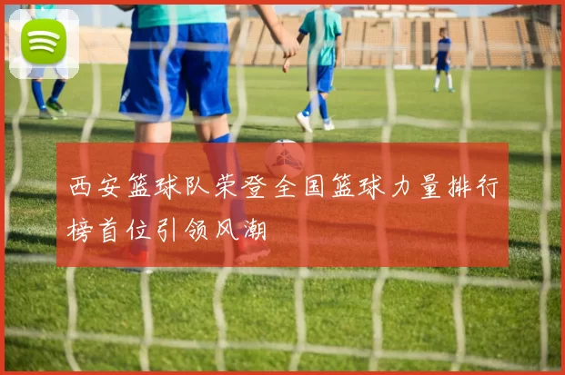 西安篮球队荣登全国篮球力量排行榜首位引领风潮