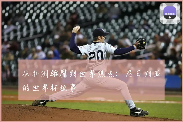 从非洲雄鹰到世界焦点：尼日利亚的世界杯故事