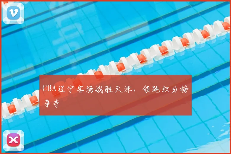 CBA辽宁客场战胜天津，领跑积分榜争夺