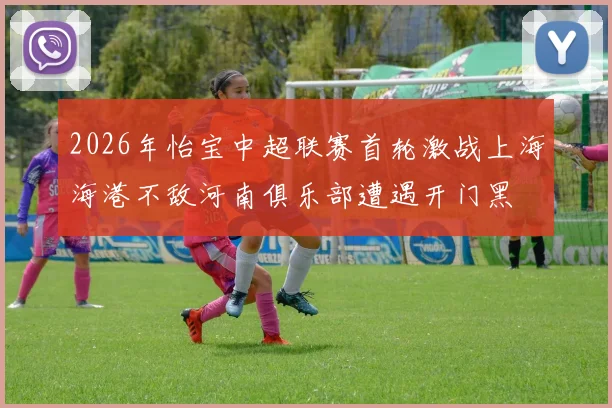 2026年怡宝中超联赛首轮激战上海海港不敌河南俱乐部遭遇开门黑