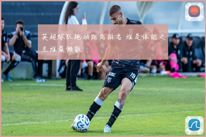 英超球队跑动距离排名 谁是体能之王谁最懒散