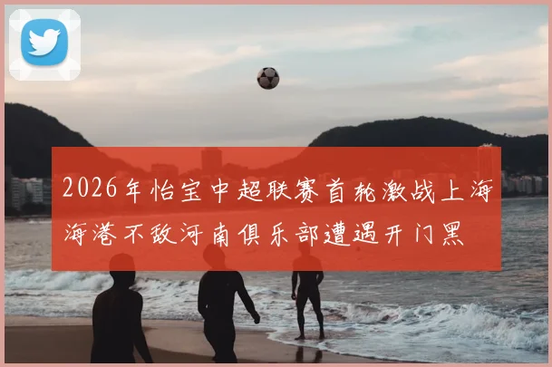 2026年怡宝中超联赛首轮激战上海海港不敌河南俱乐部遭遇开门黑