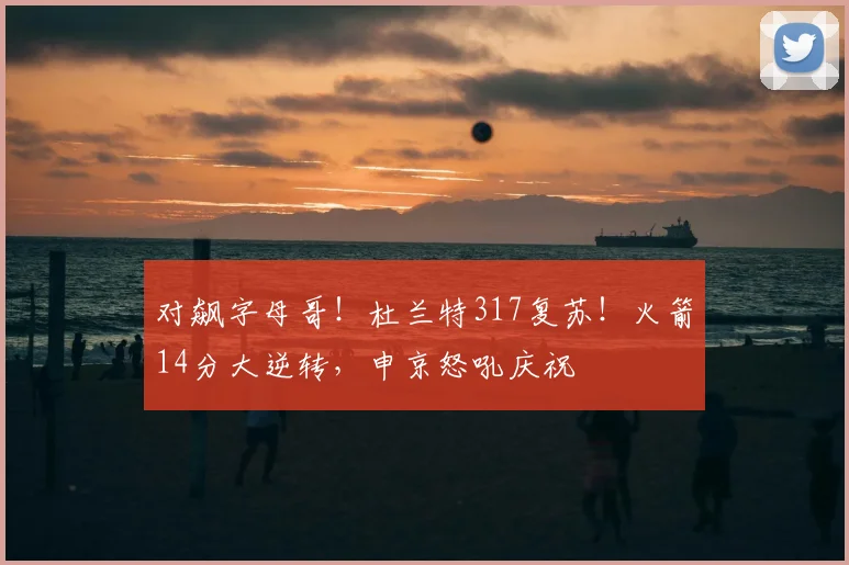 对飙字母哥!杜兰特317复苏!火箭14分大逆转,申京怒吼庆祝