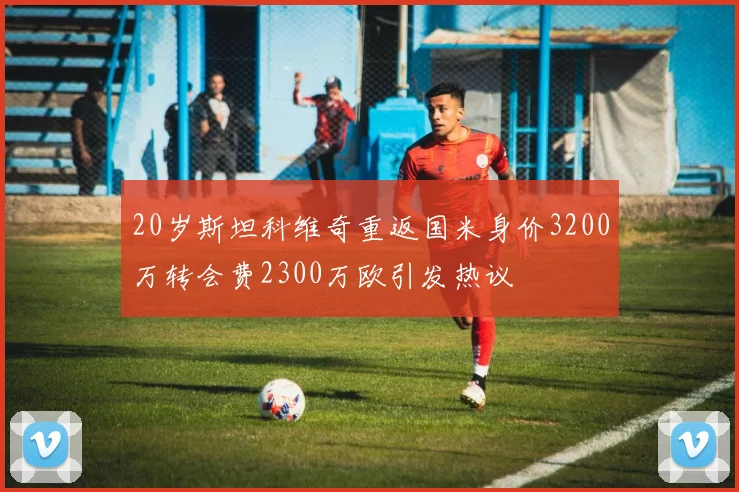20岁斯坦科维奇重返国米身价3200万转会费2300万欧引发热议